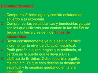 Recomendaciones.

1) Comprar suficiente agua y comida enlatada de
   acuerdo a tu economía.
2) Comprar varías velas blancas y bendecirlas ya que
   son las que utilizaras para cuando la luz del Sol no
   llegue a la tierra y se den los 3 días de
   obscuridad.
3) Rezar constantemente ya que esto te permite
   incrementar tu nivel de vibración espiritual.
4) Pedir perdón a quien tengas que pedírselo, el
   perdón es la puerta que te lleva a Dios.
5) Libérate de Envidias, Odio, soberbia, orgullo,
   maldad etc. Ya que esto detiene tu desarrollo
   espiritual y te seguirás quedando en la 3ra
   dimensión
 