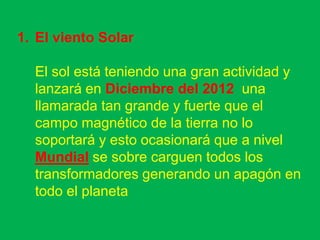 1. El viento Solar

  El sol está teniendo una gran actividad y
  lanzará en Diciembre del 2012 una
  llamarada tan grande y fuerte que el
  campo magnético de la tierra no lo
  soportará y esto ocasionará que a nivel
  Mundial se sobre carguen todos los
  transformadores generando un apagón en
  todo el planeta
 
