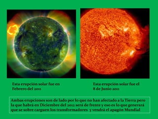 Esta erupción solar fue en                   Esta erupción solar fue el
Febrero del 2011                             8 de Junio 2011

Ambas erupciones son de lado por lo que no han afectado a la Tierra pero
la que habrá en Diciembre del 2012 será de frente y eso es lo que generará
que se sobre carguen los transformadores y vendrá el apagón Mundial
 