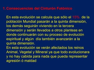 1. Consecuencias del Cinturón Fotónico

 En esta evolución se calcula que sólo el 15% de la
 población Mundial pasarán a la quinta dimensión,
 los demás seguirán viviendo en la tercera
 dimensión y serán llevados a otros planteas en
 donde continuarán con su proceso de evolución
 espiritual y algún día también avanzarán a la
 quinta dimensión.
 En esta evolución se verán afectados los reinos
 Animal, Vegetal y Mineral ya que todo evolucionara
 y no hay cabida para nada que pueda representar
 agresión ó maldad
 