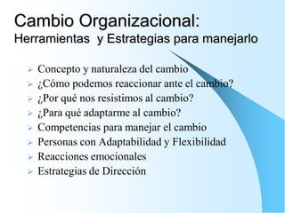 Cambio Organizacional:
Herramientas y Estrategias para manejarlo

     Concepto y naturaleza del cambio
     ¿Cómo podemos reaccionar ante el cambio?
     ¿Por qué nos resistimos al cambio?
     ¿Para qué adaptarme al cambio?
     Competencias para manejar el cambio
     Personas con Adaptabilidad y Flexibilidad
     Reacciones emocionales
     Estrategias de Dirección
 
