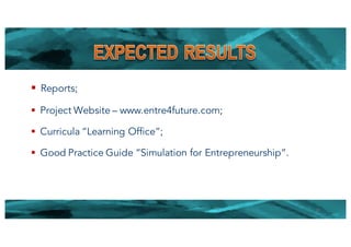 § Reports;
§ Project Website – www.entre4future.com;
§ Curricula “Learning Office”;
§ Good Practice Guide “Simulation for Entrepreneurship”.
11
 