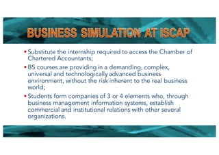 § Substitute the internship required to access the Chamber of
Chartered Accountants;
§ BS courses are providing in a demanding, complex,
universal and technologically advanced business
environment, without the risk inherent to the real business
world;
§ Students form companies of 3 or 4 elements who, through
business management information systems, establish
commercial and institutional relations with other several
organizations.
21
 