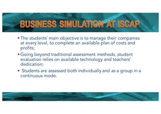 § The students’ main objective is to manage their companies
at every level, to complete an available plan of costs and
profits;
§ Going beyond traditional assessment methods, student
evaluation relies on available technology and teachers’
dedication;
§ Students are assessed both individually and as a group in a
continuous mode.
22
 