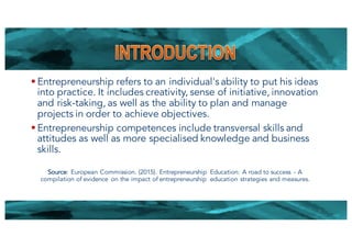 § Entrepreneurship refers to an individual's ability to put his ideas
into practice. It includes creativity, sense of initiative, innovation
and risk-taking, as well as the ability to plan and manage
projects in order to achieve objectives.
§ Entrepreneurship competences include transversal skills and
attitudes as well as more specialised knowledge and business
skills.
Source: European Commission. (2015). Entrepreneurship Education: A road to success - A
compilation of evidence on the impact of entrepreneurship education strategies and measures.
3
 