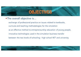 §The overall objective is…
exchange of professional practice on issues related to textbooks,
curricula and teaching methodologies for the simulation
as an effective method to entrepreneurship education of young people,
innovative technologies used in the simulation business transfer
between the two levels of schooling - high school VET and university.
4
 