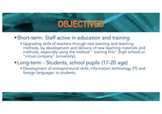 §Short-term: Staff active in education and training
§ Upgrading skills of teachers through new learning and teaching
methods, by development and delivery of new teaching materials and
methods, especially using the method " training firm" (high school) or
"virtual company" (university);
§Long-term - Students, school pupils (17-20 age)
§ Development of entrepreneurial skills, information technology (IT) and
foreign languages to students.
5
 
