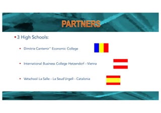 § 3 High Schools:
§ Dimitrie Cantemir" Economic College
§ International Business College Hetzendorf - Vienna
§ Vetschool La Salle - La Seud`Urgell - Catalonia
8
 