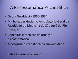 A Psicossomática Psicanalítica
• Georg Groddeck (1866-1934).
• Minha experiência no Ambulatório Geral da
Faculdade de Medicina de São José do Rio
Preto, SP.
• Conceitos e técnicas de atuação
psicossomática.
• A pesquisa psicanalítica na Universidade.
• Entre a Carne e o Sonho.

 
