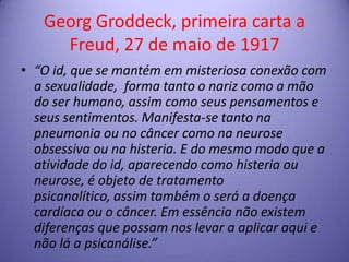 Georg Groddeck, primeira carta a
Freud, 27 de maio de 1917
• “O id, que se mantém em misteriosa conexão com
a sexualidade, forma tanto o nariz como a mão
do ser humano, assim como seus pensamentos e
seus sentimentos. Manifesta-se tanto na
pneumonia ou no câncer como na neurose
obsessiva ou na histeria. E do mesmo modo que a
atividade do id, aparecendo como histeria ou
neurose, é objeto de tratamento
psicanalítico, assim também o será a doença
cardíaca ou o câncer. Em essência não existem
diferenças que possam nos levar a aplicar aqui e
não lá a psicanálise.”

 
