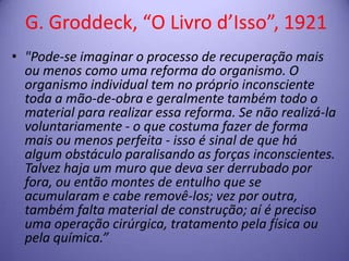 G. Groddeck, “O Livro d’Isso”, 1921
• "Pode-se imaginar o processo de recuperação mais
ou menos como uma reforma do organismo. O
organismo individual tem no próprio inconsciente
toda a mão-de-obra e geralmente também todo o
material para realizar essa reforma. Se não realizá-la
voluntariamente - o que costuma fazer de forma
mais ou menos perfeita - isso é sinal de que há
algum obstáculo paralisando as forças inconscientes.
Talvez haja um muro que deva ser derrubado por
fora, ou então montes de entulho que se
acumularam e cabe removê-los; vez por outra,
também falta material de construção; aí é preciso
uma operação cirúrgica, tratamento pela física ou
pela química.”

 