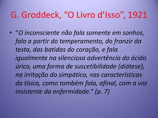 G. Groddeck, “O Livro d’Isso”, 1921
• “O inconsciente não fala somente em sonhos,
fala a partir do temperamento, do franzir da
testa, das batidas do coração, e fala
igualmente na silenciosa advertência do ácido
úrico, uma forma de suscetibilidade (diátese),
na irritação do simpático, nas características
da tísica, como também fala, afinal, com a voz
insistente da enfermidade.” (p. 7)

 