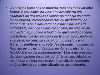 • Os desejos humanos se materializam nas mais variadas
formas e atividades da vida: “na descoberta das
chaminés ou dos navios a vapor; no manejo do arado
ou da enxada; escrevendo versos ou meditando; no
amor a Deus ou à natureza; no crime e nos atos de
autoridade; nas boas e nas más ações; na religião ou
na blasfêmia; sujando a toalha ou quebrando os copos;
nos batimentos do coração e na transpiração; na fome
e na sêde; no cansaço e no vigor; na morfina e na
febre; no adultério e no voto de castidade; no andar, no
ficar em pé, no estar deitado; na dor e na alegria; na
felicidade e no descontentamento.” Mas é no processo
das doenças que essas extraordinárias capacidades se
manifestam ainda com maior intensidade, podendo
então o desejo ser externalizado no corpo doente.

 