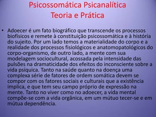 Psicossomática Psicanalítica
Teoria e Prática
• Adoecer é um fato biográfico que transcende os processos
biofísicos e remete à constituição psicossomática e à história
do sujeito. Por um lado temos a materialidade do corpo e a
realidade dos processos fisiológicos e anatomopatológicos do
corpo-organismo, de outro lado, a mente com sua
modelagem sociocultural, acossada pela intensidade das
pulsões na dramaticidade dos efeitos do inconsciente sobre a
vida psíquica. Tanto na saúde quanto na doença uma
complexa série de fatores de ordem somática devem se
compor com os fatores sociais e culturais que a existência
implica, e que tem seu campo próprio de expressão na
mente. Tanto no viver como no adoecer, a vida mental
compõe-se com a vida orgânica, em um mútuo tecer-se e em
mútua dependência.

 