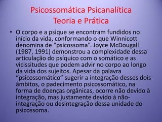 Psicossomática Psicanalítica
Teoria e Prática
• O corpo e a psique se encontram fundidos no
início da vida, conformando o que Winnicott
denomina de “psicossoma”. Joyce McDougall
(1987, 1991) demonstrou a complexidade dessa
articulação do psíquico com o somático e as
vicissitudes que podem advir no corpo ao longo
da vida dos sujeitos. Apesar da palavra
“psicossomático” sugerir a integração desses dois
âmbitos, o padecimento psicossomático, na
forma de doenças orgânicas, ocorre não devido à
integração, mas justamente devido à nãointegração ou desintegração dessa unidade do
psicossoma.

 