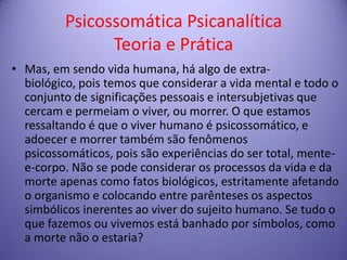 Psicossomática Psicanalítica
Teoria e Prática
• Mas, em sendo vida humana, há algo de extrabiológico, pois temos que considerar a vida mental e todo o
conjunto de significações pessoais e intersubjetivas que
cercam e permeiam o viver, ou morrer. O que estamos
ressaltando é que o viver humano é psicossomático, e
adoecer e morrer também são fenômenos
psicossomáticos, pois são experiências do ser total, mentee-corpo. Não se pode considerar os processos da vida e da
morte apenas como fatos biológicos, estritamente afetando
o organismo e colocando entre parênteses os aspectos
simbólicos inerentes ao viver do sujeito humano. Se tudo o
que fazemos ou vivemos está banhado por símbolos, como
a morte não o estaria?

 