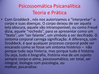 Psicossomática Psicanalítica
Teoria e Prática
• Com Groddeck , nós nos autorizamos a “interpretar” o
corpo e suas doenças. O corpo deixou de ser aquela
tela obscura, aquele vão intransponível, ou como Freud
dizia, aquele “rochedo”, para se apresentar como um
“texto”, um “ser falante”, um símbolo a ser decifrado. O
sintoma corporal carrega significação. A diferença, com
Groddeck, é que qualquer processo corporal pode ser
encarado como se fosse um sintoma histérico – não
porque tudo seja histeria, mas porque tudo é história.
Ou seja, tudo é biografia, história viva de um sujeito
sempre corpo-e-alma, psicossomático, ser total, ser
integral, biologia com psicologia, ou
melhor, psicanálise.

 