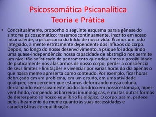 Psicossomática Psicanalítica
Teoria e Prática
• Conceitualmente, proponho o seguinte esquema para a gênese do
sintoma psicossomático: trazemos continuamente, inscrito em nosso
inconsciente, o psicossoma do início de nossa vida. Éramos um todo
integrado, a mente estritamente dependente dos influxos do corpo.
Depois, ao longo do nosso desenvolvimento, a psique foi adquirindo
uma quase-independência: nossa capacidade de abstração nos permite
um nível tão sofisticado de pensamento que adquirimos a possibilidade
de praticamente nos afastarmos de nosso corpo, perder a consciência
de seus limites e limitações e vivenciar por várias horas do dia apenas o
que nossa mente apresenta como conteúdo. Por exemplo, ficar horas
debruçado em um problema, em um estudo, em uma atividade
qualquer, sem perceber que estamos deformando nossa coluna,
derramando excessivamente ácido clorídrico em nosso estomago, hiperventilando, rompendo as barreiras imunológicas, e muitas outras formas
de desrespeito ao nosso equilíbrio fisiológico. O corpo, assim, padece
pelo alheamento da mente quanto às suas necessidades e
características de equilibração.

 