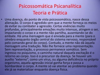 Psicossomática Psicanalítica
Teoria e Prática
• Uma doença, do ponto de vista psicossomático, nasce dessa
alienação. O corpo é agredido sem que a mente forneça os meios
de evitar ou combater a agressão. Certas vivências muito
profundas, principalmente emoções muito intensas, atingem o ser,
impactando o corpo e a mente não partilha, ausentando-se do
embate. Há uma mensagem que é enviada para a mente (para o
cérebro enquanto órgão central do sistema nervoso, responsável
pelo comando geral do corpo). Contudo, a mente não dá àquela
mensagem uma tradução. Não lhe fornece uma representação.
Sem representação, o processo permanece somático. Sem
ingresso no psiquismo, o caminho natural daquela excitação é o
retorno ao corpo. Isso é o precursor da doença. Se houver um
auxílio “externo”, como um vírus, ou alguma deficiência no próprio
organismo, aquela agressão inicial ganha força e passa a
bombardear o corpo. A mente só vai atentar ao problema quando
ele já se materializar enquanto doença física.

 