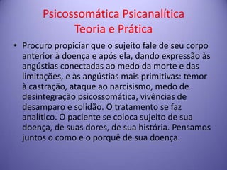 Psicossomática Psicanalítica
Teoria e Prática
• Procuro propiciar que o sujeito fale de seu corpo
anterior à doença e após ela, dando expressão às
angústias conectadas ao medo da morte e das
limitações, e às angústias mais primitivas: temor
à castração, ataque ao narcisismo, medo de
desintegração psicossomática, vivências de
desamparo e solidão. O tratamento se faz
analítico. O paciente se coloca sujeito de sua
doença, de suas dores, de sua história. Pensamos
juntos o como e o porquê de sua doença.

 