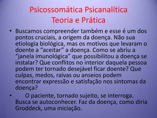 Psicossomática Psicanalítica
Teoria e Prática
• Buscamos compreender também e esse é um dos
pontos cruciais, a origem da doença. Não sua
etiologia biológica, mas os motivos que levaram o
doente a “aceitar” a doença. Como se abriu a
“janela imunológica” que possibilitou a doença se
instalar? Que conflitos no interior daquela pessoa
podem ter tornado desejável ficar doente? Que
culpas, medos, raivas ou anseios podem
encontrar expressão e satisfação nos sintomas da
doença?
•
O paciente, tornado sujeito, se interroga.
Busca se autoconhecer. Faz da doença, como diria
Groddeck, uma iniciação.

 