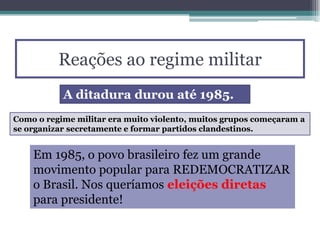 Reações ao regime militar
A ditadura durou até 1985.
Como o regime militar era muito violento, muitos grupos começaram a
se organizar secretamente e formar partidos clandestinos.
Em 1985, o povo brasileiro fez um grande
movimento popular para REDEMOCRATIZAR
o Brasil. Nos queríamos eleições diretas
para presidente!
 