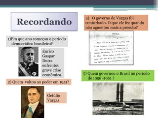 Recordando
1)Em que ano começou o período
democrático brasileiro?
1945
Eurico
Gaspar
Dutra
enfrentou
grave crise
econômica.
2) Quem voltou ao poder em 1951?
Getúlio
Vargas
4) O governo de Vargas foi
conturbado. O que ele fez quando
não aguentou mais a pressão?
Ele cometeu suicídio.
5) Quem governou o Brasil no período
de 1956 -1961 ?
Juscelino Kubitschek
 