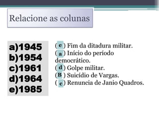 Relacione as colunas
a)1945
b)1954
c)1961
d)1964
e)1985
( ) Fim da ditadura militar.
( ) Início do período
democrático.
( ) Golpe militar.
( ) Suicídio de Vargas.
( ) Renuncia de Janio Quadros.
e
a
d
B
c
 