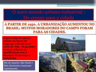 O novo mundo urbano-industrial :
Do campo para a cidade
O povo migrava para a
cidade em busca de
emprego e de um novo
estilo de vida. Os grandes
centros urbanos se
modificaram com a
abertura de serviços e
indústrias.
Rio de Janeiro, São Paulo e
Belo Horizonte cresceram
rapidamente.
 
