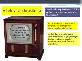 A televisão brasileira Você sabia que o Brasil foi o
quinto país do mundo a ter
televisão?
O primeiro
programa foi ao ar
no dia 18 de
setembro de 1950
na TV Tupi.
No começo tudo era ao vivo! A
programação começava às
18h00 e acabava às 22h00.
As famílias se reuniam para
assistir televisão. A programação
incluía teleteatro, jornal,
musicais, atrações infantis e
esportivas.
 