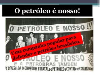 O petróleo é nosso!
Em 1953, Getulio Vargas criou a Petrobras, uma
empresa estatal brasileira para explorar
petróleo.
Em 1950, o Brasil tinha o
sonho de ser auto-suficiente
na produção de petróleo.
 