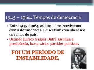 1945 – 1964: Tempos de democracia
• Entre 1945 e 1964, os brasileiros conviveram
com a democracia e discutiam com liberdade
os rumos do país.
• Quando Eurico Gaspar Dutra assumiu a
presidência, havia vários partidos políticos.
 