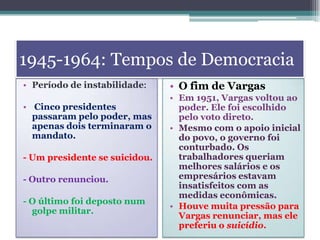 1945-1964: Tempos de Democracia
• Período de instabilidade:
• Cinco presidentes
passaram pelo poder, mas
apenas dois terminaram o
mandato.
- Um presidente se suicidou.
- Outro renunciou.
- O último foi deposto num
golpe militar.
• O fim de Vargas
• Em 1951, Vargas voltou ao
poder. Ele foi escolhido
pelo voto direto.
• Mesmo com o apoio inicial
do povo, o governo foi
conturbado. Os
trabalhadores queriam
melhores salários e os
empresários estavam
insatisfeitos com as
medidas econômicas.
• Houve muita pressão para
Vargas renunciar, mas ele
preferiu o suicídio.
 