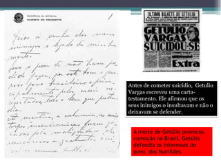 Antes de cometer suicídio, Getulio
Vargas escreveu uma carta-
testamento. Ele afirmou que os
seus inimigos o insultavam e não o
deixavam se defender.
A morte de Getúlio provocou
comoção no Brasil. Getúlio
defendia os interesses do
povo, dos humildes.
 
