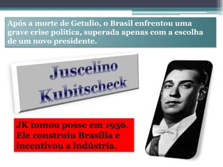 Após a morte de Getulio, o Brasil enfrentou uma
grave crise política, superada apenas com a escolha
de um novo presidente.
JK tomou posse em 1956.
Ele construiu Brasília e
incentivou a indústria.
 