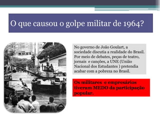 O que causou o golpe militar de 1964?
No governo de João Goulart, a
sociedade discutia a realidade do Brasil.
Por meio de debates, peças de teatro,
jornais e canções, a UNE (União
Nacional dos Estudantes ) pretendia
acabar com a pobreza no Brasil.
Os militares e empresários
tiveram MEDO da participação
popular.
 