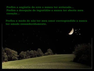 Prefiro a angústia do erro a nunca ter arriscado...  Prefiro a decepção da ingratidão a nunca ter aberto meu coração... Prefiro o medo de não ter meu amor correspondido a nunca ter amado ensandecidamente.  