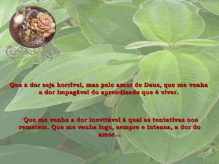 Que a dor seja horrível, mas pelo amor de Deus, que me venha a dor impagável do aprendizado que é viver. Que me venha a dor inevitável à qual as tentativas nos remetem. Que me venha logo, sempre e intensa, a dor do amor... 