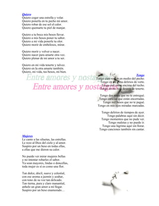 Quiero
Quiero coger una estrella y volar.
Quiero ponerla en tu pecho mi amor.
Quiero robar de ese sol el calor.
Quiero quemarte tu piel de manjar.

Quiero a tu boca mis besos llevar.
Quiero a mis besos poner tu sabor.
Quiero a mi vida ponerle tu olor.
Quiero morir de embelesos, mirar.

Quiero morir y volver a nacer.
Quiero nacer para amarte otra vez.
Quiero plenar de mi amor a tu ser.

Quiero en mi vida tenerte y talvez.
Quiero en la otra amarte también.
Quiero, mi vida, tus besos, mi bien.
                                                                         Tengo
                                          Tengo cien versos en medio del pecho.
                                             Tengo en mi alma delirios de verte.
                                              Tengo mil cosas encima del techo.
                                            Tengo en mi vida deseos de tenerte.

                                            Tengo dos rosas que no te entregué.
                                            Tengo caricias que están encerradas.
                                              Tengo mil besos que no te pagué.
                                           Tengo en mis ojos miradas marcadas.

                                             Tengo delirios de tiempos de ayer.
                                                 Tengo palabras aquí sin decir.
                                             Tengo momentos que no pude ver.
                                                  Tengo maletas y no puedo ir.
                                              Tengo una lágrima aquí sin llorar.
                                            Tengo canciones también sin cantar.

Mujeres
Le canto a las siluetas, las estrellas.
Le rezo al Dios del cielo y al amor.
Suspiro por un beso en todas ellas,
a ellas que me dieron su calor.

No puedo ver mirar mujeres bellas
y no intentar robarles el sabor.
Ya sean mayores, lindas o doncellas,
toda mujer es sí es como una flor.

Tan dulce, dócil, suave y celestial,
con ese aroma a jazmín y azahar,
con tono de su voz tan delicado.
Tan tierna, pura y claro manantial,
anhelo un gran amor a mí llegar.
Suspiro por un beso enamorado…
 