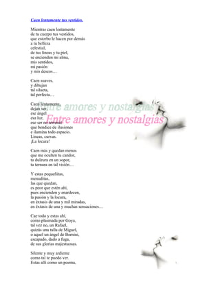 Caen lentamente tus vestidos.

Mientras caen lentamente
de tu cuerpo tus vestidos,
que estorbo le hacen por demás
a tu belleza
celestial,
de tus líneas y tu piel,
se encienden mi alma,
mis sentidos,
mi pasión
y mis deseos…

Caen suaves,
y dibujan
tal silueta,
tal perfecta…

Caen lentamente,
dejan ver,
ese ángel
esa luz,
ese ser no terrenal
que bendice de ilusiones
e ilumina todo espacio.
Líneas, curvas.
¡La locura!

Caen más y quedan menos
que me oculten tu candor,
tu dulzura en un sopor,
tu ternura en tal visión…

Y estas pequeñitas,
menuditas,
las que quedan,
es peor que estén ahí,
pues encienden y enardecen,
la pasión y la locura,
en éxtasis de una y mil miradas,
en éxtasis de una y muchas sensaciones…

Cae todo y estas ahí,
como plasmada por Goya,
tal vez no, un Rafael,
quizás una talla de Miguel,
o aquel un ángel de Bernini,
escapado, dado a fuga,
de sus glorias majestuosas.

Silente y muy ardiente
como tal te puedo ver.
Estas allí como un poema,
 
