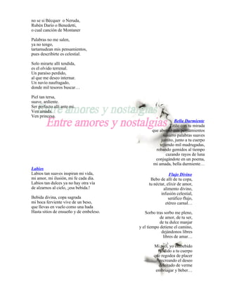no se si Bécquer o Neruda,
Rubén Darío o Benedetti,
o cual canción de Montaner

Palabras no me salen,
ya no tengo,
tartamudean mis pensamientos,
pues describirte es celestial.

Solo mirarte allí tendida,
es el olvido terrenal.
Un paraíso perdido,
al que me deseo internar.
Un navío naufragado,
donde mil tesoros buscar…

Piel tan tersa,
suave, ardiente.
Ser perfecto allí ante mi.
Ven amada.
Ven princesa.
                                                             Bella Durmiente
                                                          Titilo con tu mirada
                                                que abstrae mis pensamientos
                                                      susurro palabras suaves
                                                     juntito, junto a tu cuerpo
                                                    tejiendo mil madrugadas,
                                                  robando gemidos al tiempo
                                                        cazando rayos de luna
                                                  conjugándote en un poema,
                                                 mi amada, bella durmiente…
Labios
Labios tan suaves inspiran mi vida,                       Flujo Divino
mi amor, mi ilusión, mi fe cada día.           Bebo de allí de tu copa,
Labios tan dulces ya no hay otra vía          tu néctar, elixir de amor,
de alzarnos al cielo, ¡esa bebida.!                   alimento divino,
                                                     infusión celestial,
Bebida divina, copa sagrada                               seráfico flujo,
mi boca ferviente vive de un beso,                      etéreo carnal…
que llevas en vuelo como una hada
Hasta sitios de ensueño y de embeleso.      Sorbo tras sorbo me pleno,
                                                     de amor, de tu ser,
                                                     de tu dulce manjar
                                         y el tiempo detiene el camino,
                                                      dejándonos libres
                                                       libres de amar…

                                                 Mi piel, yo embebido
                                                   fundido a tu cuerpo
                                                 que regodea de placer
                                                    recreando el deseo
                                                    deleitado de verme
                                                  embriagar y beber…
 