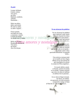 Tu piel.

Lozana, brillante.
Canela, celeste.
Tan suave,
tan tibia.
Radiante, candente,
vibrante.
Durmiente…

Dulce tan dulce,
dulce cual néctar.
De miel su sabor,
su sabor virginal…
                                     No me alcanzan las palabras
Fresco jazmín,
terciopelo de rosas                   No me alcanzan las palabras
y azucenas y nardos.                   para expresar lo que siento,
Caricias de ninfas,                     No me alcanzan las ideas,
Su tímido roce y silente.             para dibujar lo que pienso...
                                          todo y tanto que pienso,
Brillo de estrellas.                      cuando estoy junto a ti...
Resplandor demencial.
Tan suave,                               Se eriza del todo mi piel,
tan fuerte.                        Se ensancha mi pecho ardiente,
Arco Iris de paz.                              Se infla mi corazón,
                                    que no me cabe en mi pecho... .
                                            y galopa a paso veloz,
                                  queriendo abandonar su pequeño
                                                            lecho...

                                       Una caricia es ternura total,
                                       en tu mejilla un beso fugaz,
                                      dibuja en tus ojos pasión tal,
                                        que transfigura en celeste,
                                    tu cuerpo de Diosa angelical...

                                          Es tocarte delirio carnal,
                                      es besarte, pasión de mortal,
                                    es tu mirada, ventana celestial,
                                     que eleva mi alma al sublime,
                                       al sublime fervor pasional...

                                      Es tu vida mi fulgor terrenal,
                                              me deseo, mi anhelo,
                                    mi querencia, mi efervescencia,
                                        compartirla contigo al final,
                            al final de mi vida, hasta fallecer..
 
