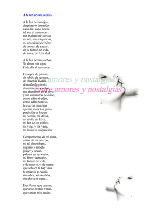 A la luz de tus sueños.

A la luz de tus ojos,
despierto o dormido,
cada día, cada noche,
tal vez al amanecer,
me exaltan mis ansias
mi sed, mis vagancias,
mi necesidad de beber,
de comer, de saciar,
de tu fuente de vida,
de amor, de felicidad

A la luz de tus sueños,
Se abren mis ojos,
Cada día al amanecer…

En sopor de pasión,
de rubor, de ternura,
de inmensa locura,
dormido despierto,
abandono mi cuerpo,
me abandono en el tuyo,
y me encuentro desnudo,
como adán al edén,
como edén paraíso,
tu cuerpo manzana
que me mata las ganas
perdición es locura
mi Venus, mi diosa,
mi ninfa, mi Eros,
mi luz de los cielos,
mi ying, y mi yang,
mi musa la inspiración

Complemento de mi alma,
unión de mi cuerpo,
mi tal desenfreno,
augurio y anhelo
placer y deseo,
paloma en su vuelo,
mi libre riachuelo,
mi fuente de vida,
y de muerte, y de suerte,
que solo en ti hay vida
lo opuesto es vació,
sin sabor, sin sentido,
sin gloria ni pena…

Eres llama que quema,
que arde en mis venas,
que surcas mis ansias,
 