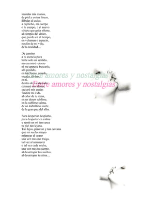 inundas mis manos,
de piel y en tus líneas,
dibujas al calco,
a capricho, mi cuerpo
o tu cuerpo, o el nuevo
silueta que grita silente,
al compás del deseo,
que pierdo en el tiempo,
en volumen o espacio,
noción de mi vida,
de la realidad…

De camino
a tu esencia pura
hallé solo un sentido,
no encontré retorno
ni me apetece buscarlo,
allí perdido,
en tus líneas, amado,
tocado, divino,
en ti,
dentro de ti extasiado
colmaré mis dones,
saciaré mis ansias
fundiré mi vida,
al calor de tu alma,
en un deseo sublime,
en la sublime calma,
de un torbellino inerte,
de la gran paz del alba.

Para despertar despierto,
para despertar en calma
y sentir en mi tan cerca
tu piel tan lejana.
Tan lejos, pero tan y tan cercana
que mi sueño arropo
mientras el ocaso
una vez mas me traiga,
tal vez al amanecer
o tal vez cada noche,
una vez mas tu cuerpo,
al desarropar tus sueños,
al desarropar tu alma…
 