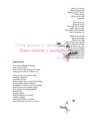 Dame tus caricias.
                                                           Dame un beso más.
                                                         Dame un fuerte abrazo.
                                                                  Dame, dame,
                                                            dame mucho más,
                                                                    y aun más.

                                                               Dame de tu ser.
                                                               Dame de tu don.
                                                        De tu don de ser mujer.
                                                          Ángel, diosa y reina.
                                                     Niña dulce y fiera hembra,
                                                          todo a la misma vez.

                                                            Dame de tu esencia,
                                                                dame de tu amor.
                                                                Dame de tu vida,
                                                      dame a beber de tu pasión
                                                        en la copa de tu cuerpo.
                                            Sacia mis ansias de amar y de vivir,
                                                             en solo un instante,
                                                          en toda una eternidad,
                                                               que en ti mi amor
                                                  no existe el tiempo ni el reloj.
                                                   Dame, solamente dame de ti,
                                                       que de mí ya todo te di…

Dame un beso

Esta noche brillante mi amada
antes verte de partir
dame un beso que detenga mi tiempo
hasta que mis ojos te vuelvan a ver.

Dame un beso con todo tu sabor,
profundo, despacio,
murmullo del mar.
Dame un beso que se meta hasta el alma,
un beso dulce, un beso intenso.
Entrégame tu vida y tu ser en tus labios,
dame tu amor en tu lengua, mujer,
no te quedes con nada guardado,
dámelo todo,
lo quiero sentir.
Quiero sentirte en el tiempo,
sentirte conmigo,
desde ahorita hasta el viernes,
pero dame ahora ese beso y te vas…
 