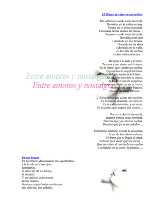 El Placer de velar en tus sueños

                                                Me sublimo cuando estas dormida.
                                                      Dormida, en tu calma serena.
                                                       Serena en tu alma extasiada.
                                                Extasiada en tus sueños de Diosa…
                                                     Suspiro cuando estas dormida.
                                                                 Dormida a mi lado
                                                          o dormida en mis brazos.
                                                               Dormida en mi alma
                                                              o dormida en tu valle,
                                                              en tu valle de sueños,
                                                           en tus nubes princesa…

                                                        Respiro a tu lado y te miro.
                                                  Te miro y me siento en el viento.
                                                En el viento que vuelan tus sueños.
                                                     Tus sueños de ángel dormido.
                                                 Dormido que sueña en el Cielo…
                                                      En el cielo dormido te siento,
                                                        te siento volar en suspenso,
                                                en suspenso de verme en tu rostro,
                                                          tu rostro de amor Paraíso,
                                                         paraíso de amor infinito….

                                               Es tu calma que calma mis miedos.
                                                 Es tu calma, dormida, en silencio.
                                                   Es tu calma mi edén, y mi cielo.
                                              Es tu calma que inspira mis versos…

                                                       Duerme celestial damisela,
                                                    duerme porque estas dormida.
                                                   Duerme que yo velo tus sueños.
                                                   Duerme que yo se tus anhelos…

                                            Permíteme mientras silente te ensueñas,
                                                       llevar de tus labios un beso.
                                                     Un beso que te llegue al alma,
                                                un beso para sentir que me elevo…
                                              Que me elevo al rincón de tus sueños
                                               y comparto en tu amor, tu paraíso….


En tus brazos
En tus brazos descansaron mis quebrantos,
a la luz de esos tus ojos,
luminarias,
al sabor de tal tus labios,
el encanto.
Y en caricias suavemente
de tus manos,
duermen al profundo mis deseos,
mis delirios, mis anhelos
 