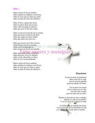 Sabes…

Sabes a brisa de fresca mañana.
sabes mañana en mañana a mis besos,
sabes al verso que mi alma me canta,
sabes al canto de amor de embeleso…

Sabes al beso, suspiro por estos,
sabes te quiero decir que te amo,
sabes a flor recogida en febrero,
sabes que amo el olor del verano.

Sabes a miel en la miel de un te extraño,
sabes que tienes mis besos de abril,
sabes que tengo tus besos atados,
sabes que adoro me mires así…

Sabes que muero en tu flor carmesí,
sabes al mar, a la sal y la arena,
sabes a mí si te digo que sí,
sabes mujer a la luz de una estrella…

Sabes que sueño adorar tu belleza,
sabes princesa, mi ser te idolatra,
sabes a miel, chocolate y a fresa,
sabes al sol y la luna plateada…

Sabes a brisa de fresca mañana,
sabes mañana en mañana a mis besos,
sabes al verso que mi alma te canta,
sabes al canto de amor de embeleso…

                                                                      Mi quebranto

                                                       Es por tu amor mi quebranto
                                                             dulce calor de mi vida,
                                                            eres mi esencia perdida
                                                         quien ha robado mi llanto.

                                                             Era tu amor ese manto
                                                          con tu sonrisa en mi vida,
                                                               eras del cielo venida,
                                                         como tu amor era un canto.

                                               Dejaste tu amor de un clavo colgado,
                                                      dejaste mi vida con tu pasado.
                                                Y en ese clavo he colgado mi alma

                                                 sin hallar, no, un segundo de calma.
                                            Con tu amor se me ha marchado la vida
                                            y es que en mi ser aun estas tu metida…
 