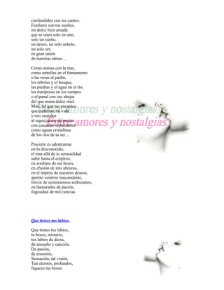 confundidos con tus cantos.
Estelares son tus sueños,
mi dulce bien amada
que se unen solo en uno,
solo un sueño,
un deseo, un solo anhelo,
un solo ser,
en gran unión
de nuestras almas…

Como arenas con la mar,
como estrellas en el firmamento
o las rosas al jardín,
los árboles y el bosque,
las piedras y el agua en el río,
las mariposas en los campos
o el panal con sus abejas
del que mana dulce miel.
Miel, tal que tus encantos
que endulzan mi vida
y mis sentidos
al regocijarme de pasión
con cascadas espumantes
como aguas cristalinas
de los ríos de tu ser…

Poseerte es adentrarme
en lo desconocido,
el mas allá de tu sensualidad
subir hasta el empíreo,
en arrebato de tus besos,
en efusión de mis abrazos,
en el ímpetu de nuestros deseos,
apetito venéreo trascendente,
fervor de sentimientos sollozantes,
en llamaradas de pasión,
fogosidad de mil caricias




Que tienes tus labios.

Que tienes tus labios,
tu besos, misterio,
tus labios de diosa,
de ensueño y canción.
De pasión,
de emoción,
Sensación, tal visión.
Tan eternos, profundos,
fugaces tus besos.
 