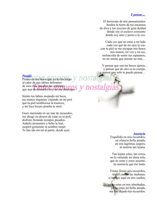 Y pensar…

                                              El horizonte de mis pensamientos
                                                 bordea la tierra de tus encantos
                                           de diva y tus excesos de gran deidad
                                                 donde soy el esclavo consiente
                                               donde soy amo y preso a la vez.

                                              Cada vez que no estas a mi lado
                                                cada vez que de mi ojos te vas,
                                           con tu piel se me escapan mis besos
                                                   mis manos, mi voz y mi ser,
                                            melancolía de sentir tus espasmos,
                                            en mi mente que miente no mas…

                                             Y pensar que son tus besos ajenos,
                                              y pensar que de otro es tu cuerpo,
                                           y pensar que solo te puedo pensar…
Pasado
Pienso en tus besos que ya no los tengo
al calor de mis labios delirantes
de esos días pasados tan ardientes
que aun de desearlos hoy no me abstengo.

Siento tus labios mojando mi boca,
tus manos inquietas viajando en mi piel
que tu piel temblorosa la trastoca,
y mi loca locura prueba tu miel.

Gozo muriendo en un mar de recuerdos,
me ahogo en deseos de estar en tu piel,
disfruto llorando tiempos pasados.
Anhelo momentos y bebo la hiel,
suspiro gimiendo tu nombre mujer
Te has ido sin mí al partir, desde ayer.
                                                                       Ausencia
                                                   Engullido en mis recuerdos,
                                                      en silencio bella amada,
                                                      en mis lagrimas suspiro,
                                                          al sentirte tan lejana.

                                                    Tan lejana estas, tan cerca,
                                                   no lo entiende mi alma sola,
                                                   que no estas y estas ausente,
                                                     en ausencia que me mata.

                                                   Tristes lloran mis recuerdos,
                                                      tristes cantan las mañanas,
                                                  si te lloro aquí en mis sueños,

                                                 ya no estas en mis almohadas,
                                                   ya no estas mi bella amada,
                                                  me has dejado tus recuerdos.
 