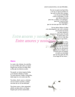 seria la suma de dos y no una felicidad...

                                                   No eres tu quien me hará feliz,
                                                   y no soy yo que te la dará a ti,
                                                   tan solo tu serás feliz contigo,
                                                          y yo iré con mi felicidad
                                                        a unir tu felicidad y la mía
                                                               que ahora serian tres
                                                pues tres, si sabes, es lo perfecto,
                                                           pues tres viene de Dios,
                                                                    tres felicidades,
                                              que no son mas que una vida feliz...

                                                      En tus dulces labios el sabor
                                            a la vida desperté y me volví a dormir
                                                             en el sueño de tenerte
                                                                 sin antes dejaste ir
                                                    pues no te quiero para mi jaula
                                                                te quiero para vivir
                                                            para vivir la vida libre
                                                          sin apego ni que decir...

                                                 Así pues tus labios, tu voz, tu luz,
                                                        tu piel, tu sonrisa de miel,
                                                     en un cofre y en mis entrañas
                                                    guardare por si tal vez, ya ves,
                                                            un día a la vida quiera,
                                                        agradecerle el dejarte ver,
                                                         al menos por un instante,
                                                             en toda esa eternidad,
                                                        que me hizo parte de ella,
                                                        a ese ángel de luz tocar....


Mujeres

Le canto a las siluetas, las estrellas.
Le rezo al Dios del cielo y al amor.
Suspiro por un beso en todas ellas,
a ellas que me dieron su calor.

No puedo ver mirar mujeres bellas
y no intentar robarles el sabor.
Ya sean mayores, lindas o doncellas,
toda mujer es sí es como una flor.

Tan dulce, dócil, suave y celestial,
con ese aroma a jazmín y azahar,
con tono de su voz tan delicado.

Tan tierna, pura y claro manantial,
anhelo un gran amor a mí llegar.
Suspiro por un beso enamorado…
 